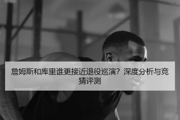 詹姆斯和库里谁更接近退役巡演？深度分析与竞猜评测