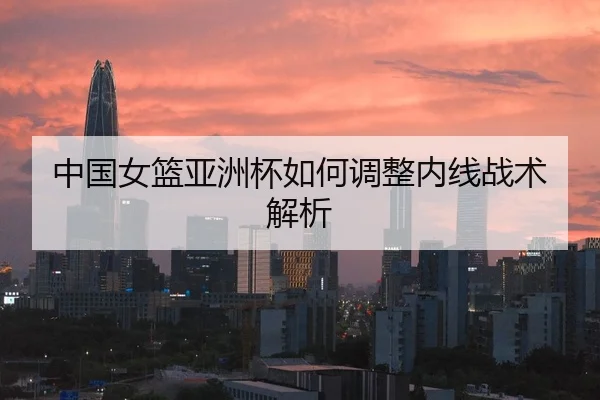中国女篮亚洲杯如何调整内线战术解析